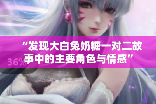 “发现大白兔奶糖一对二故事中的主要角色与情感”