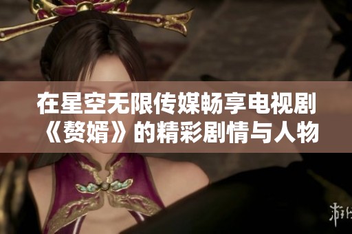 在星空无限传媒畅享电视剧《赘婿》的精彩剧情与人物发展