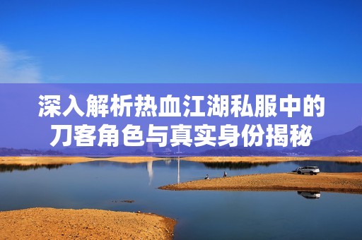 深入解析热血江湖私服中的刀客角色与真实身份揭秘
