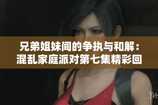 兄弟姐妹间的争执与和解：混乱家庭派对第七集精彩回顾