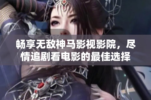 畅享无敌神马影视影院，尽情追剧看电影的最佳选择