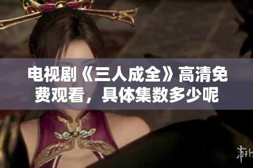 电视剧《三人成全》高清免费观看，具体集数多少呢