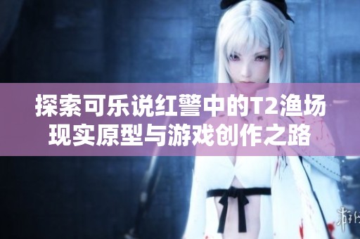 探索可乐说红警中的T2渔场现实原型与游戏创作之路