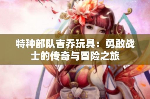 特种部队吉乔玩具：勇敢战士的传奇与冒险之旅