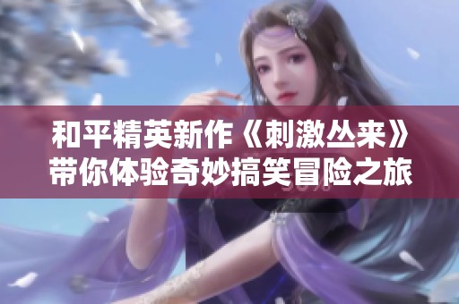 和平精英新作《刺激丛来》带你体验奇妙搞笑冒险之旅！