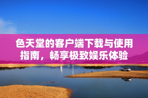 色天堂的客户端下载与使用指南，畅享极致娱乐体验
