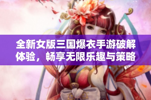 全新女版三国爆衣手游破解体验，畅享无限乐趣与策略对战