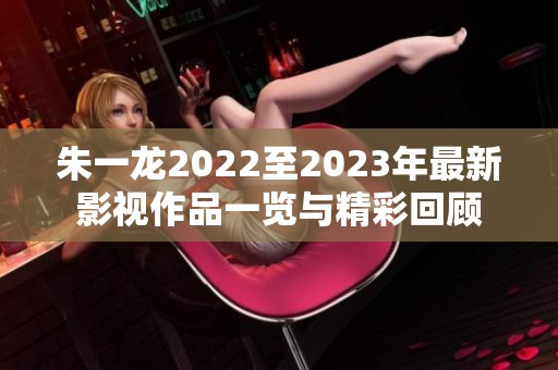 朱一龙2022至2023年最新影视作品一览与精彩回顾