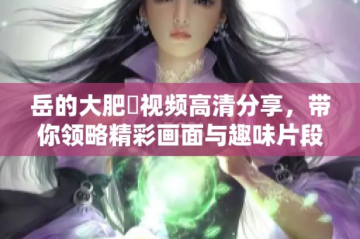 岳的大肥坹视频高清分享，带你领略精彩画面与趣味片段