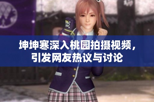 坤坤寒深入桃园拍摄视频，引发网友热议与讨论