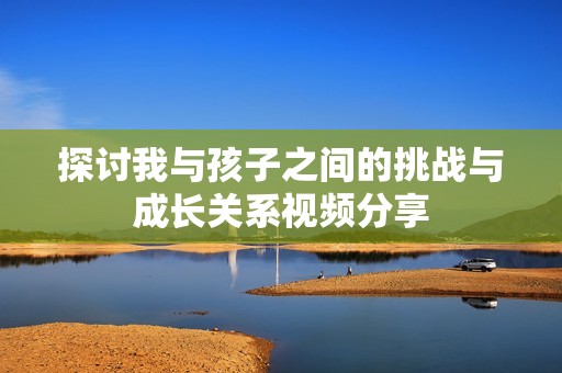 探讨我与孩子之间的挑战与成长关系视频分享