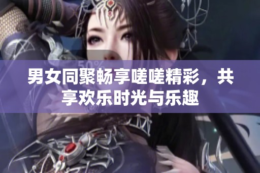 男女同聚畅享嗟嗟精彩，共享欢乐时光与乐趣