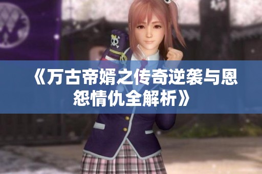 《万古帝婿之传奇逆袭与恩怨情仇全解析》