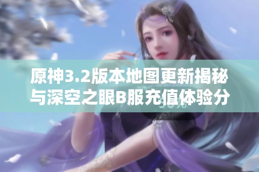 原神3.2版本地图更新揭秘与深空之眼B服充值体验分析