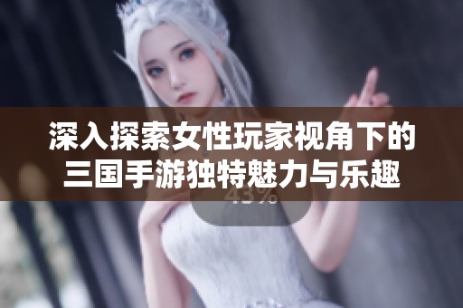 深入探索女性玩家视角下的三国手游独特魅力与乐趣