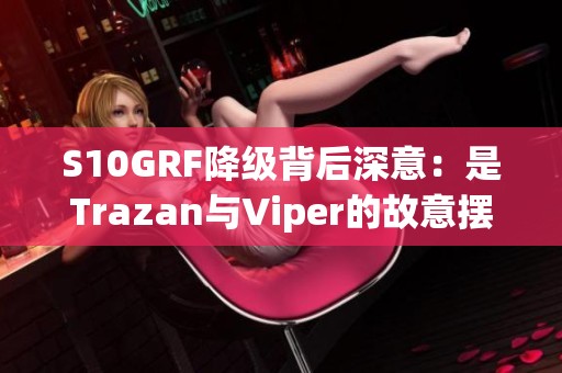 S10GRF降级背后深意：是Trazan与Viper的故意摆烂吗