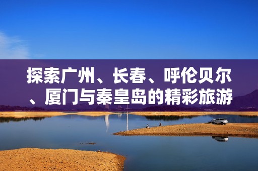 探索广州、长春、呼伦贝尔、厦门与秦皇岛的精彩旅游问答指南