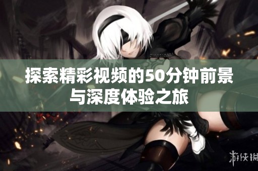 探索精彩视频的50分钟前景与深度体验之旅