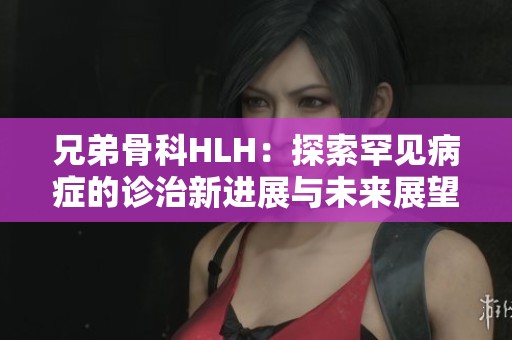 兄弟骨科HLH：探索罕见病症的诊治新进展与未来展望