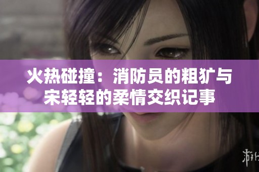 火热碰撞：消防员的粗犷与宋轻轻的柔情交织记事