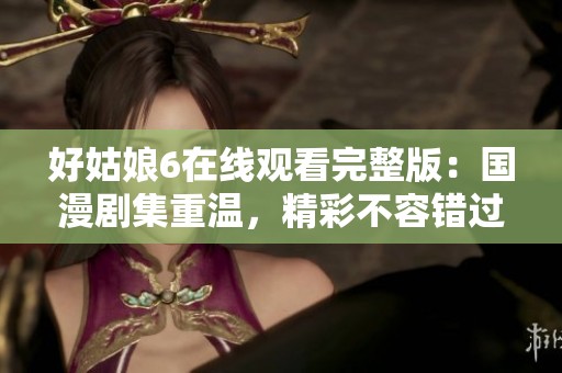 好姑娘6在线观看完整版：国漫剧集重温，精彩不容错过