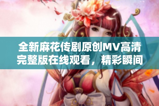全新麻花传剧原创MV高清完整版在线观看，精彩瞬间不容错过