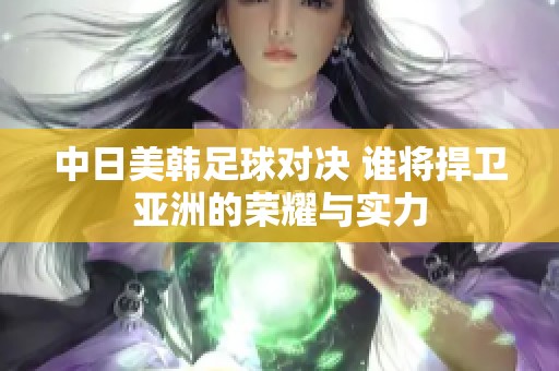 中日美韩足球对决 谁将捍卫亚洲的荣耀与实力