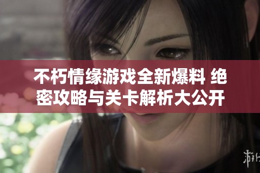 不朽情缘游戏全新爆料 绝密攻略与关卡解析大公开