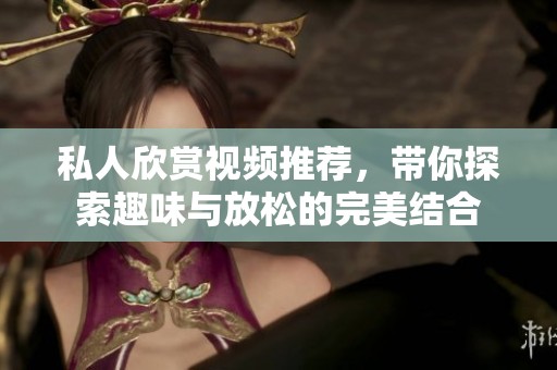 私人欣赏视频推荐，带你探索趣味与放松的完美结合