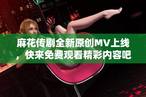 麻花传剧全新原创MV上线，快来免费观看精彩内容吧