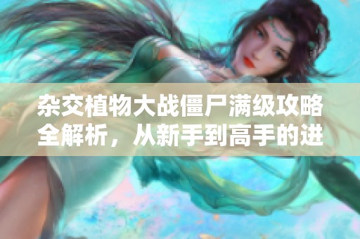 杂交植物大战僵尸满级攻略全解析，从新手到高手的进阶之路