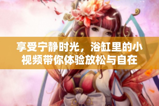 享受宁静时光，浴缸里的小视频带你体验放松与自在