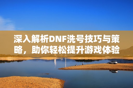 深入解析DNF洗号技巧与策略，助你轻松提升游戏体验