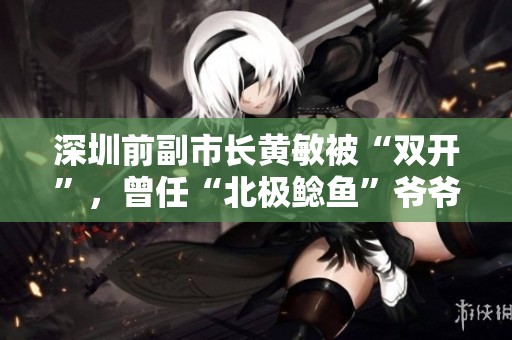 深圳前副市长黄敏被“双开”，曾任“北极鲶鱼”爷爷的直接上级