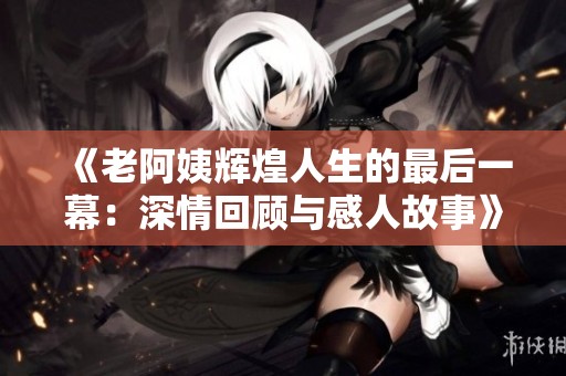 《老阿姨辉煌人生的最后一幕：深情回顾与感人故事》