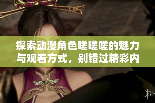 探索动漫角色嗟嗟嗟的魅力与观看方式，别错过精彩内容