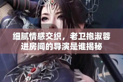 细腻情感交织，老卫抱淑蓉进房间的导演是谁揭秘