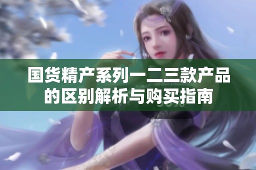 国货精产系列一二三款产品的区别解析与购买指南