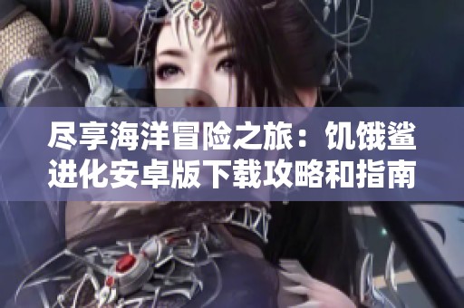 尽享海洋冒险之旅：饥饿鲨进化安卓版下载攻略和指南
