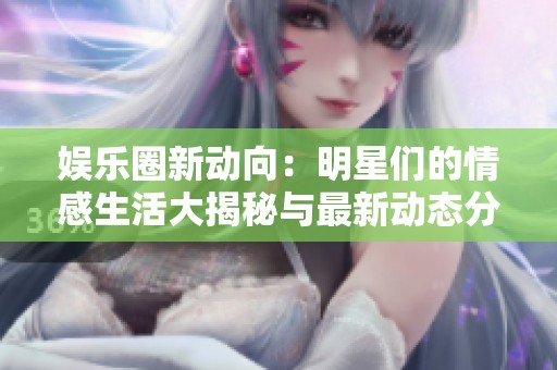 娱乐圈新动向：明星们的情感生活大揭秘与最新动态分析