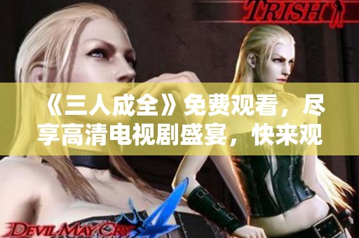 《三人成全》免费观看，尽享高清电视剧盛宴，快来观看吧