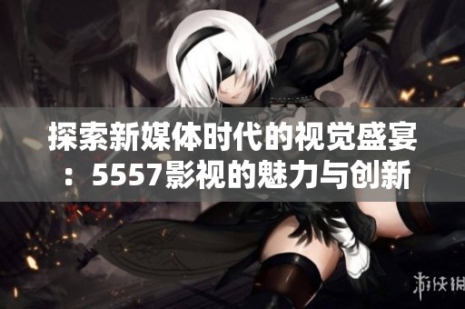 探索新媒体时代的视觉盛宴：5557影视的魅力与创新