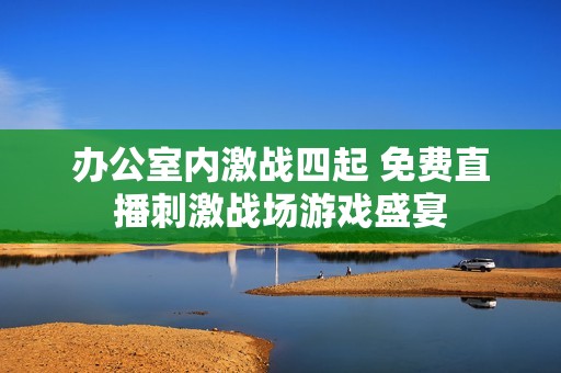 办公室内激战四起 免费直播刺激战场游戏盛宴