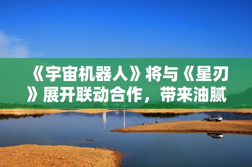《宇宙机器人》将与《星刃》展开联动合作，带来油腻师姐新剧情
