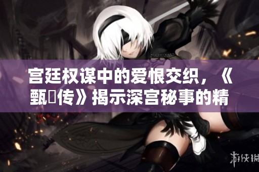 宫廷权谋中的爱恨交织，《甄嬛传》揭示深宫秘事的精彩故事