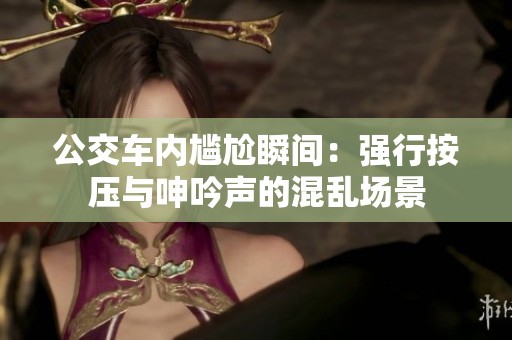 公交车内尴尬瞬间：强行按压与呻吟声的混乱场景