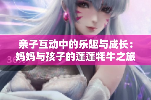 亲子互动中的乐趣与成长：妈妈与孩子的蓬蓬牦牛之旅