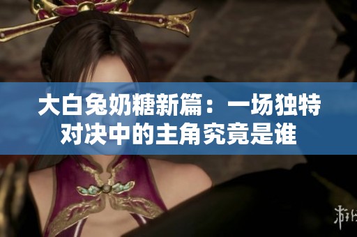 大白兔奶糖新篇：一场独特对决中的主角究竟是谁