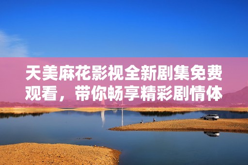 天美麻花影视全新剧集免费观看，带你畅享精彩剧情体验