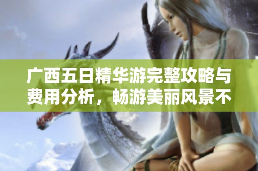 广西五日精华游完整攻略与费用分析，畅游美丽风景不容错过